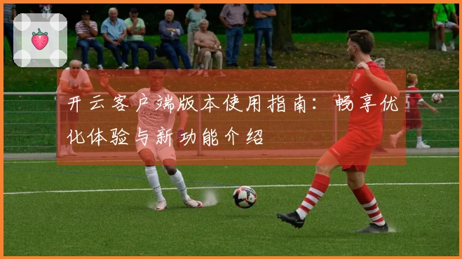 开云客户端版本使用指南：畅享优化体验与新功能介绍